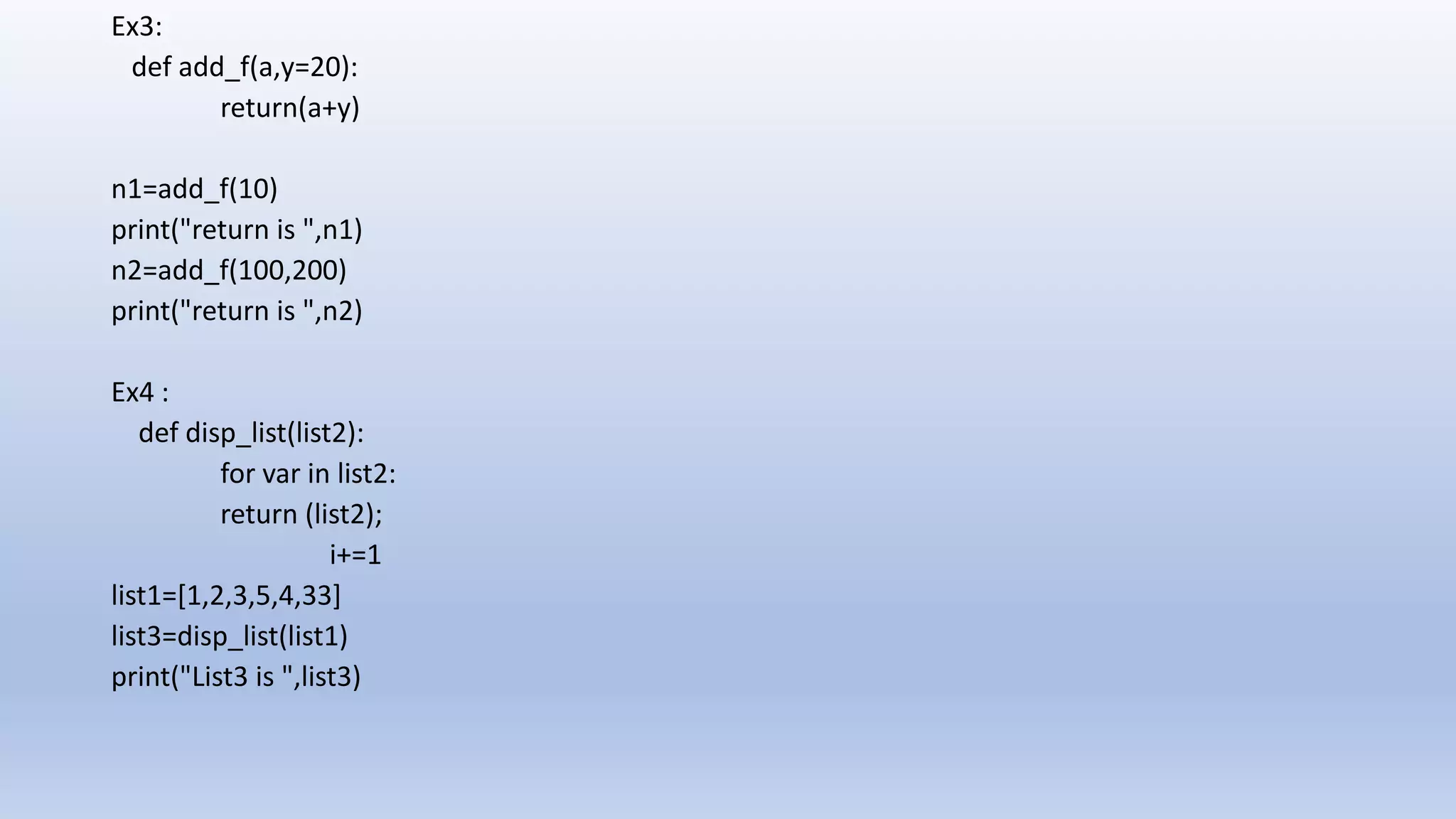 Ex3: def add_f(a,y=20): return(a+y) n1=add_f(10) print("return is ",n1) n2=add_f(100,200) print("return is ",n2) Ex4 : def disp_list(list2): for var in list2: return (list2); i+=1 list1=[1,2,3,5,4,33] list3=disp_list(list1) print("List3 is ",list3) 