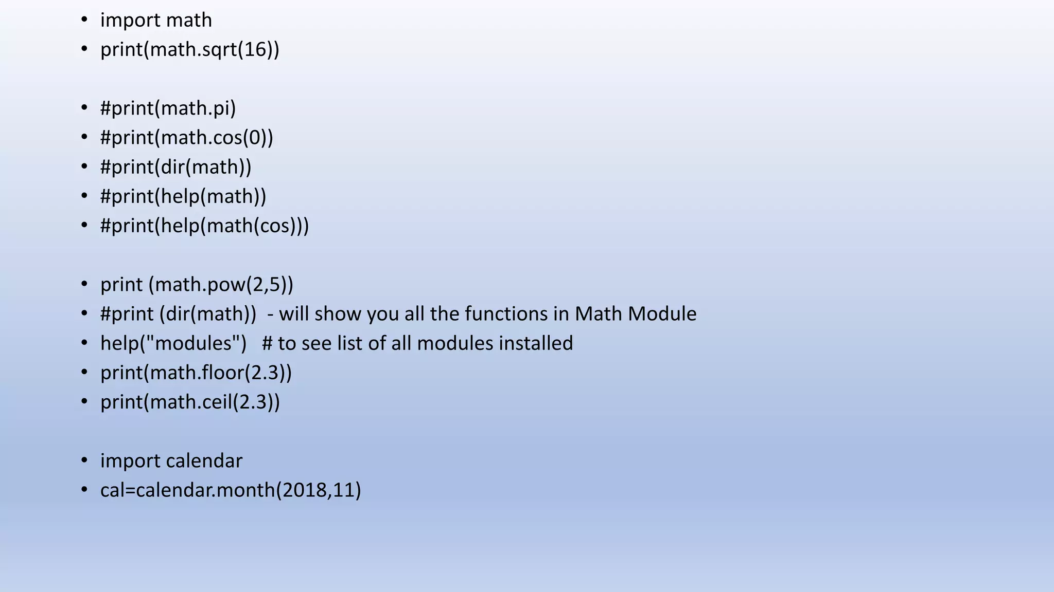 • import math • print(math.sqrt(16)) • #print(math.pi) • #print(math.cos(0)) • #print(dir(math)) • #print(help(math)) • #print(help(math(cos))) • print (math.pow(2,5)) • #print (dir(math)) - will show you all the functions in Math Module • help("modules") # to see list of all modules installed • print(math.floor(2.3)) • print(math.ceil(2.3)) • import calendar • cal=calendar.month(2018,11) 