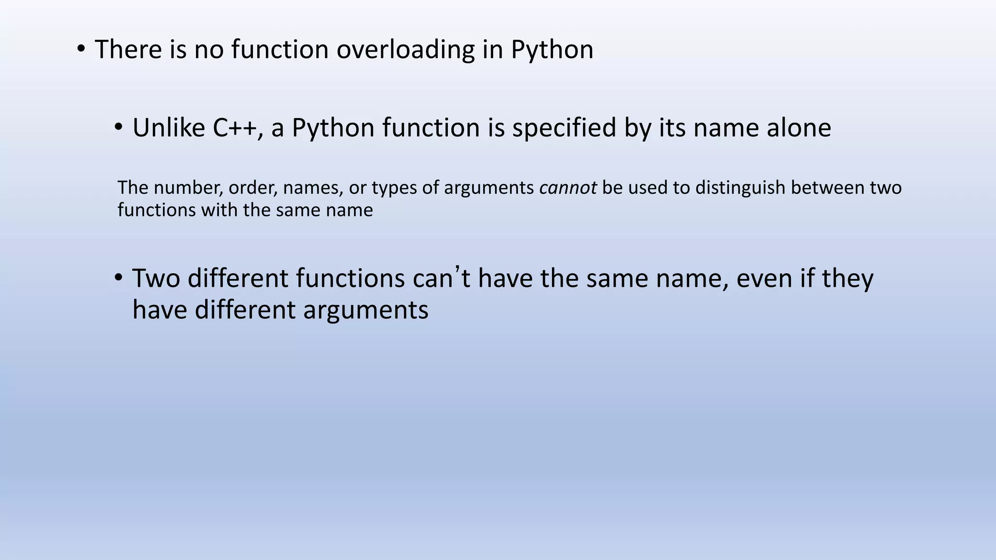 • There is no function overloading in Python • Unlike C++, a Python function is specified by its name alone The number, order, names, or types of arguments cannot be used to distinguish between two functions with the same name • Two different functions can’t have the same name, even if they have different arguments 