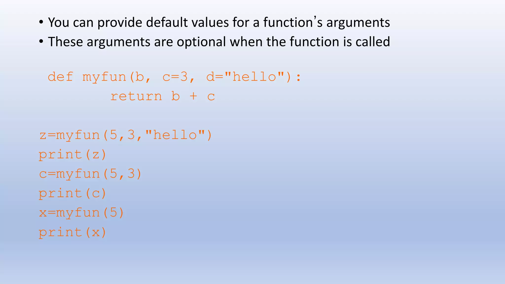 • You can provide default values for a function’s arguments • These arguments are optional when the function is called def myfun(b, c=3, d="hello"): return b + c z=myfun(5,3,"hello") print(z) c=myfun(5,3) print(c) x=myfun(5) print(x) 