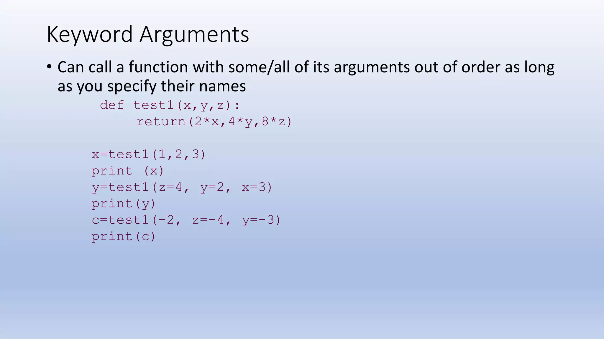 Keyword Arguments • Can call a function with some/all of its arguments out of order as long as you specify their names def test1(x,y,z): return(2*x,4*y,8*z) x=test1(1,2,3) print (x) y=test1(z=4, y=2, x=3) print(y) c=test1(-2, z=-4, y=-3) print(c) 