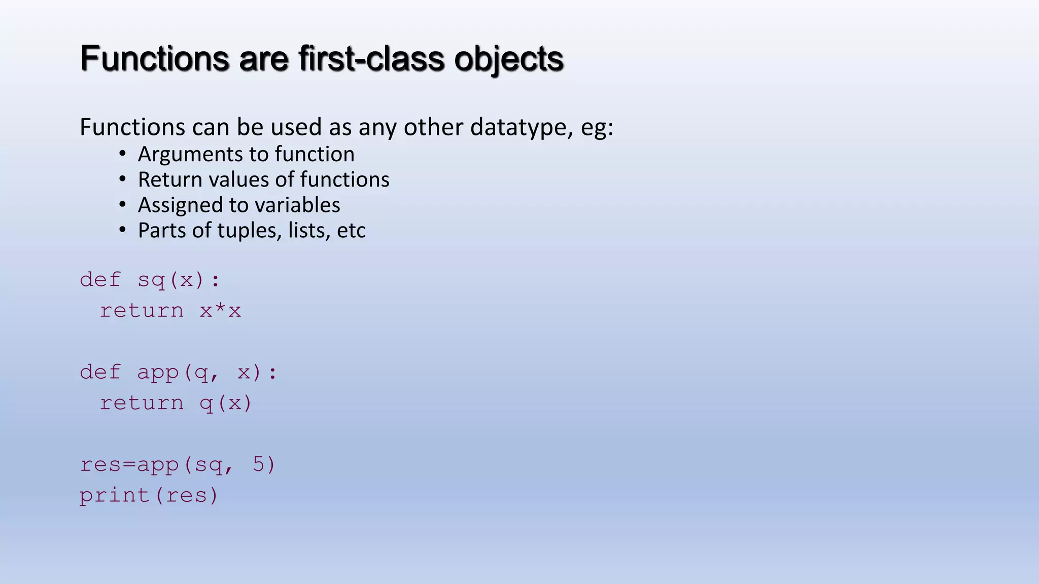 Functions are first-class objects Functions can be used as any other datatype, eg: • Arguments to function • Return values of functions • Assigned to variables • Parts of tuples, lists, etc def sq(x): return x*x def app(q, x): return q(x) res=app(sq, 5) print(res) 