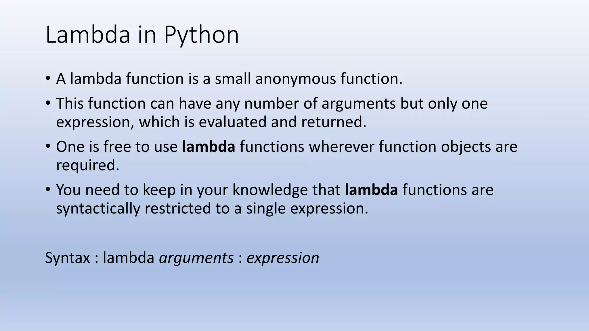 Lambda in Python • A lambda function is a small anonymous function. • This function can have any number of arguments but only one expression, which is evaluated and returned. • One is free to use lambda functions wherever function objects are required. • You need to keep in your knowledge that lambda functions are syntactically restricted to a single expression. Syntax : lambda arguments : expression 