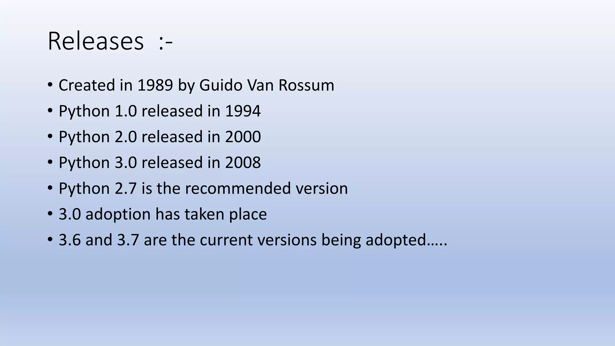 Releases :- • Created in 1989 by Guido Van Rossum • Python 1.0 released in 1994 • Python 2.0 released in 2000 • Python 3.0 released in 2008 • Python 2.7 is the recommended version • 3.0 adoption has taken place • 3.6 and 3.7 are the current versions being adopted….. 