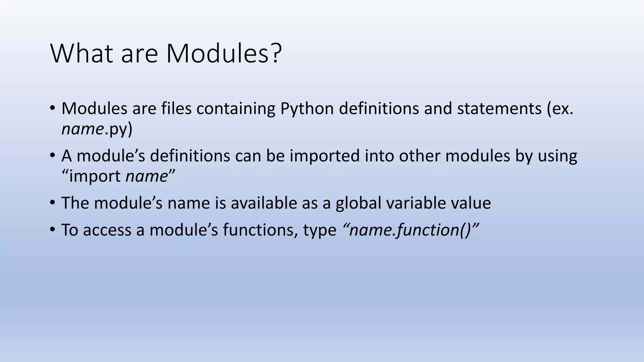 What are Modules? • Modules are files containing Python definitions and statements (ex. name.py) • A module’s definitions can be imported into other modules by using “import name” • The module’s name is available as a global variable value • To access a module’s functions, type “name.function()” 