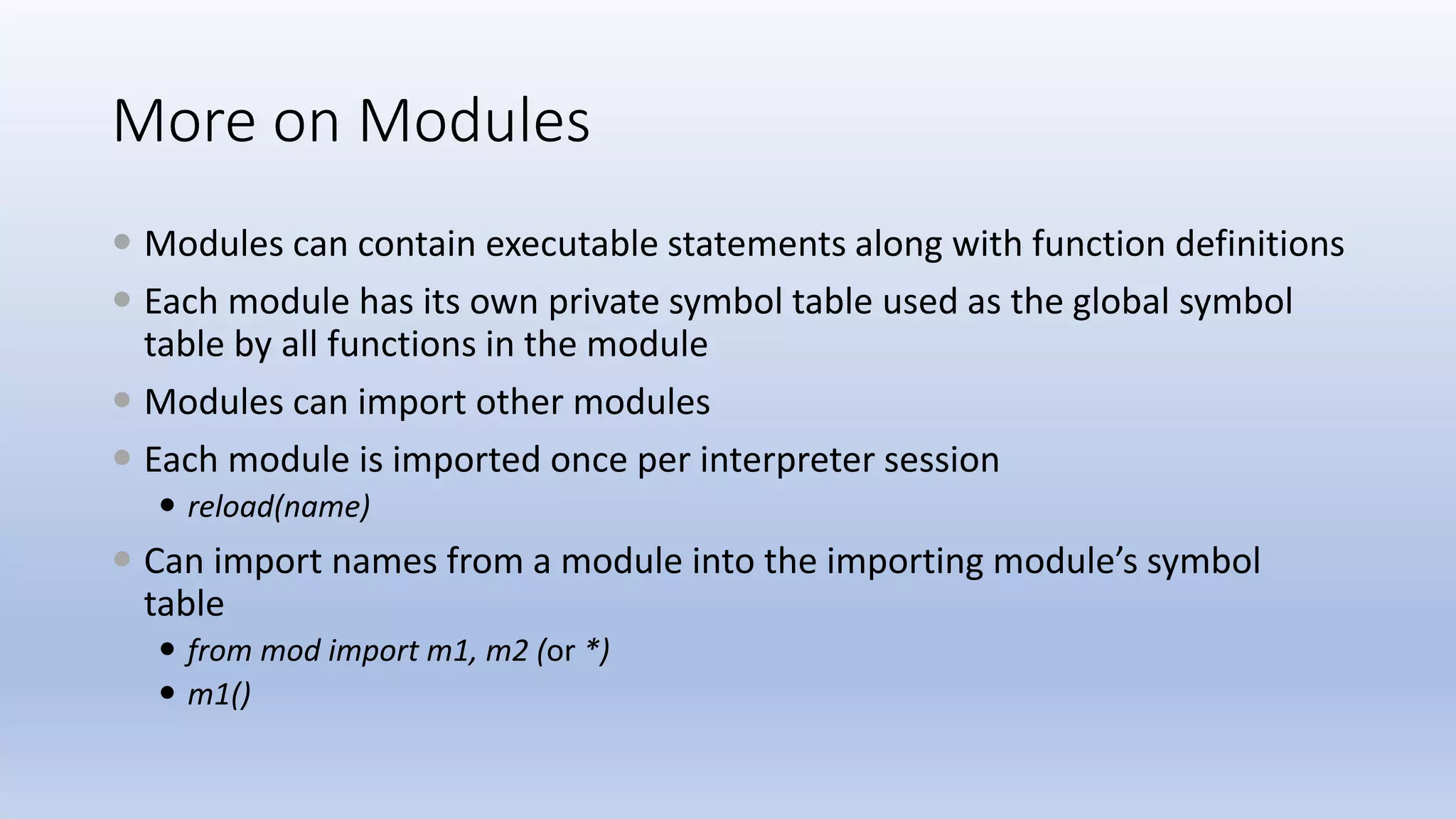 More on Modules  Modules can contain executable statements along with function definitions  Each module has its own private symbol table used as the global symbol table by all functions in the module  Modules can import other modules  Each module is imported once per interpreter session  reload(name)  Can import names from a module into the importing module’s symbol table  from mod import m1, m2 (or *)  m1() 