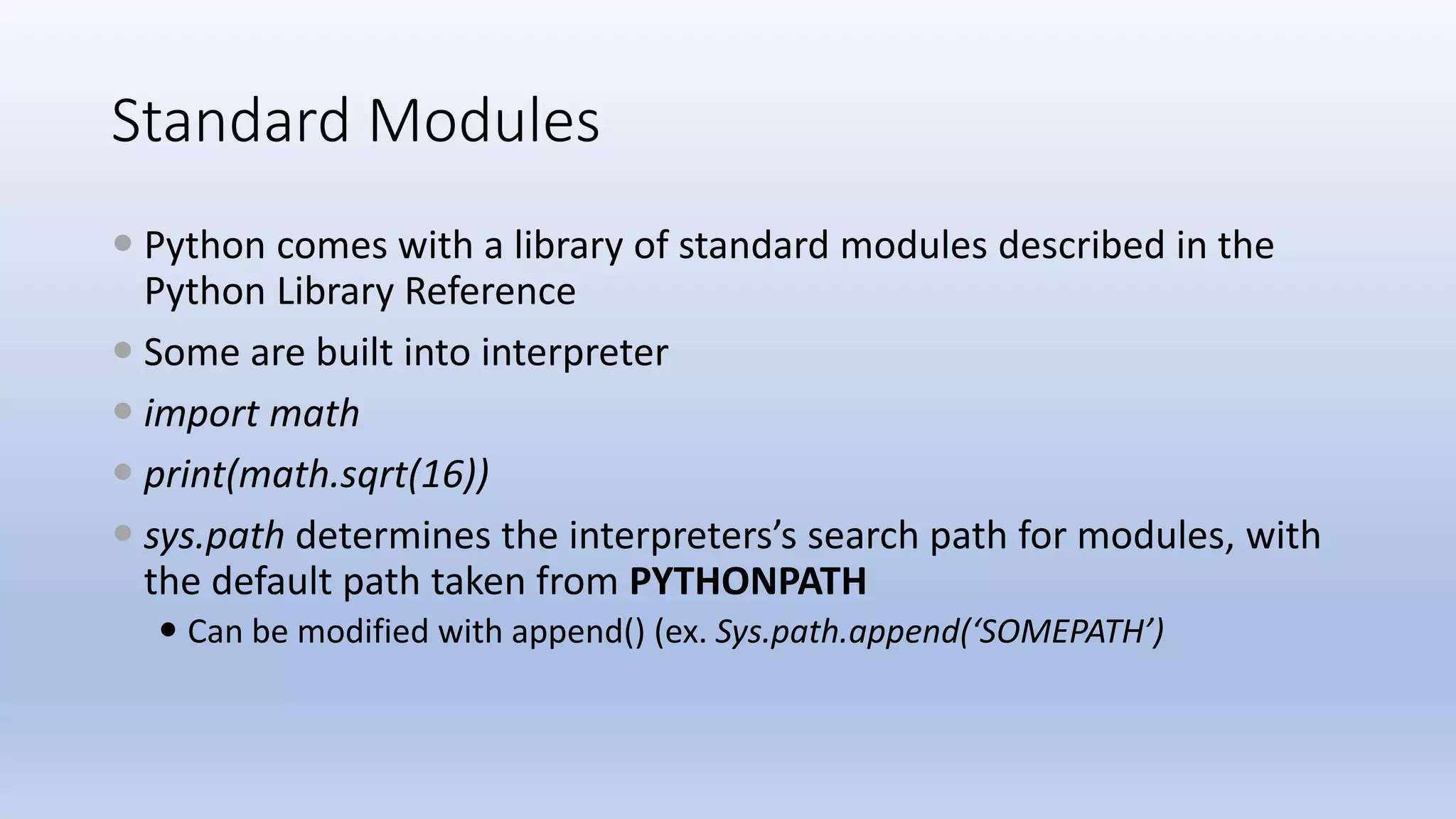 Standard Modules  Python comes with a library of standard modules described in the Python Library Reference  Some are built into interpreter  import math  print(math.sqrt(16))  sys.path determines the interpreters’s search path for modules, with the default path taken from PYTHONPATH  Can be modified with append() (ex. Sys.path.append(‘SOMEPATH’) 