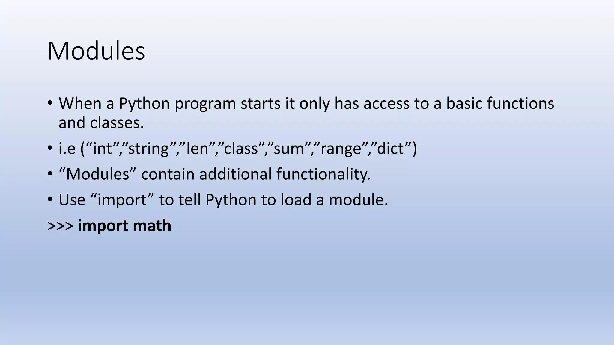 Modules • When a Python program starts it only has access to a basic functions and classes. • i.e (“int”,”string”,”len”,”class”,”sum”,”range”,”dict”) • “Modules” contain additional functionality. • Use “import” to tell Python to load a module. >>> import math 