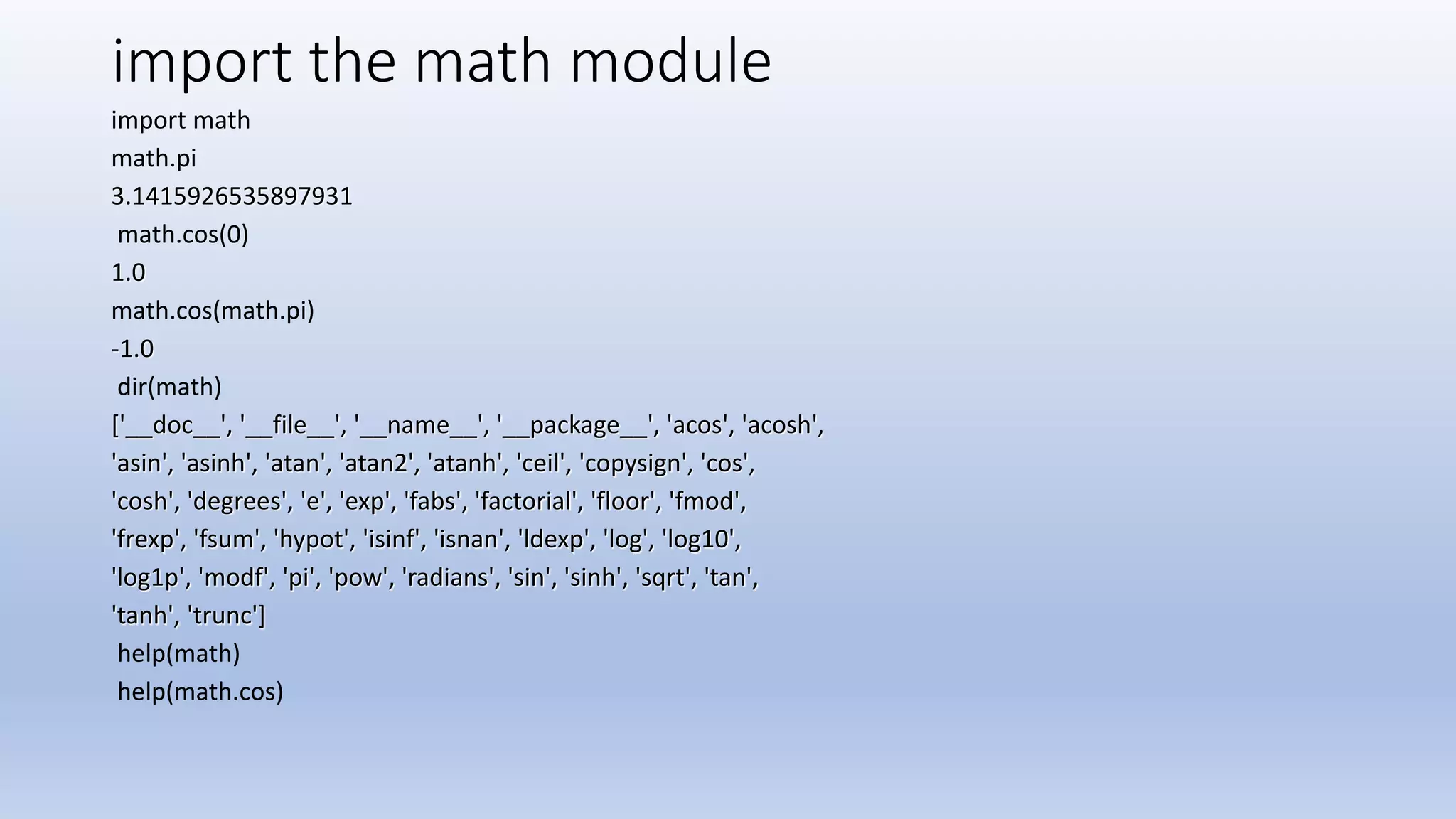 import the math module import math math.pi 3.1415926535897931 math.cos(0) 1.0 math.cos(math.pi) -1.0 dir(math) ['__doc__', '__file__', '__name__', '__package__', 'acos', 'acosh', 'asin', 'asinh', 'atan', 'atan2', 'atanh', 'ceil', 'copysign', 'cos', 'cosh', 'degrees', 'e', 'exp', 'fabs', 'factorial', 'floor', 'fmod', 'frexp', 'fsum', 'hypot', 'isinf', 'isnan', 'ldexp', 'log', 'log10', 'log1p', 'modf', 'pi', 'pow', 'radians', 'sin', 'sinh', 'sqrt', 'tan', 'tanh', 'trunc'] help(math) help(math.cos) 
