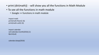 • print (dir(math)) - will show you all the functions in Math Module
• To see all the functions in math module
• Google => functions in math module
Import math
print(math.floor(2.3))
print(math.ceil(2.3))
import calendar
cal=calendar.month(2018,11)
#print(cal)
calendar.isleap(2016)
 
