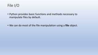File I/O
• Python provides basic functions and methods necessary to
manipulate files by default.
• We can do most of the file manipulation using a file object.
 