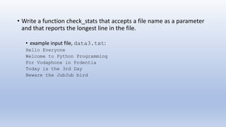 • Write a function check_stats that accepts a file name as a parameter
and that reports the longest line in the file.
• example input file, data3.txt:
Hello Everyone
Welcome to Python Programming
For Vodaphone in Prdentia
Today is the 3rd Day
Beware the JubJub bird
 