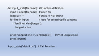 def input_stats(filename): # Function definition
input = open(filename) # open file
longest = "“ # Declare Null String
for line in input: # loop for accessing file contents
if len(line) > len(longest):
longest = line
print("Longest line =", len(longest)) # Print Longest Line
print(longest)
input_stats("data3.txt") # Call Function
 