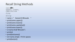 Recall String Methods
len(str)
upper, lower,
capitalize
find
strip
• name = " Ganesh B Bhosale "
• print(name.upper())
• print(name.lower())
• print(name.capitalize())
• print(name.lower())
• x=name.find("Bhosale")
• print(x)
• print(len(name))
• str=name.strip() # trim spaces
• print(len(str))
 