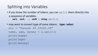 Splitting into Variables
• If you know the number of tokens, you can split them directly into
a sequence of variables.
var1, var2, ..., varN = string.split()
• may want to convert type of some tokens: type(value)
str = “Ganesh 49 25000.28"
name, age, money = s.split()
print(name)
print(age)
print(money)
 
