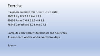 Exercise
• Suppose we have this hours.txt data:
10023 Joy 8.5 7.1 8.6 4.1 9.2
40156 Rahul 7.0 9.6 6.5 4.9 8.8
78945 Ganesh 8.0 8.0 8.0 8.0 7.5
Compute each worker's total hours and hours/day.
Assume each worker works exactly five days.
Soln =>
 