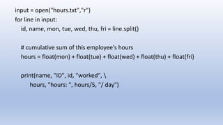 input = open("hours.txt","r")
for line in input:
id, name, mon, tue, wed, thu, fri = line.split()
# cumulative sum of this employee's hours
hours = float(mon) + float(tue) + float(wed) + float(thu) + float(fri)
print(name, "ID", id, "worked", 
hours, "hours: ", hours/5, "/ day")
 