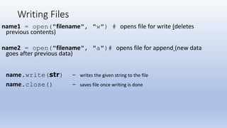 Writing Files
name1 = open("filename", "w") # opens file for write (deletes
previous contents)
name2 = open("filename", "a")# opens file for append (new data
goes after previous data)
name.write(str) - writes the given string to the file
name.close() - saves file once writing is done
 