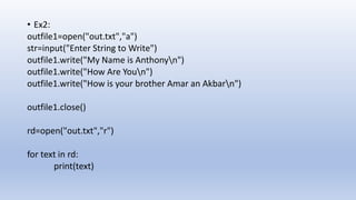 • Ex2:
outfile1=open("out.txt","a")
str=input("Enter String to Write")
outfile1.write("My Name is Anthonyn")
outfile1.write("How Are Youn")
outfile1.write("How is your brother Amar an Akbarn")
outfile1.close()
rd=open("out.txt","r")
for text in rd:
print(text)
 