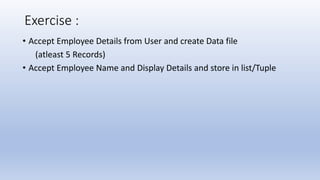 Exercise :
• Accept Employee Details from User and create Data file
(atleast 5 Records)
• Accept Employee Name and Display Details and store in list/Tuple
 