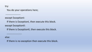 try:
You do your operations here;
......................
except ExceptionI:
If there is ExceptionI, then execute this block.
except ExceptionII:
If there is ExceptionII, then execute this block.
......................
else:
If there is no exception then execute this block.
 