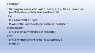 Example 1
• The program opens a file, writes content in the, file and comes out
gracefully because there is no problem at all −
try:
fh = open("testfile", "w")
fh.write("This is my test file for exception handling!!")
except IOError:
print ("Error: can't find file or read data")
else:
print ("Written content in the file successfully")
fh.close()
 