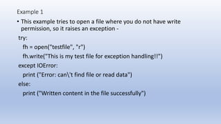 Example 1
• This example tries to open a file where you do not have write
permission, so it raises an exception -
try:
fh = open("testfile", "r")
fh.write("This is my test file for exception handling!!")
except IOError:
print ("Error: can't find file or read data")
else:
print ("Written content in the file successfully")
 