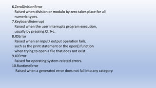 6.ZeroDivisionError
Raised when division or modulo by zero takes place for all
numeric types.
7.KeyboardInterrupt
Raised when the user interrupts program execution,
usually by pressing Ctrl+c.
8.IOError
Raised when an input/ output operation fails,
such as the print statement or the open() function
when trying to open a file that does not exist.
9.IOError
Raised for operating system-related errors.
10.RuntimeError
Raised when a generated error does not fall into any category.
 