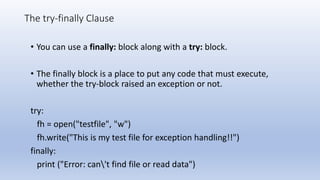 The try-finally Clause
• You can use a finally: block along with a try: block.
• The finally block is a place to put any code that must execute,
whether the try-block raised an exception or not.
try:
fh = open("testfile", "w")
fh.write("This is my test file for exception handling!!")
finally:
print ("Error: can't find file or read data")
 