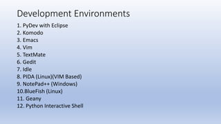 Development Environments
1. PyDev with Eclipse
2. Komodo
3. Emacs
4. Vim
5. TextMate
6. Gedit
7. Idle
8. PIDA (Linux)(VIM Based)
9. NotePad++ (Windows)
10.BlueFish (Linux)
11. Geany
12. Python Interactive Shell
 