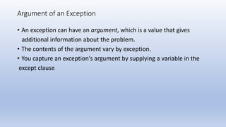 Argument of an Exception
• An exception can have an argument, which is a value that gives
additional information about the problem.
• The contents of the argument vary by exception.
• You capture an exception's argument by supplying a variable in the
except clause
 