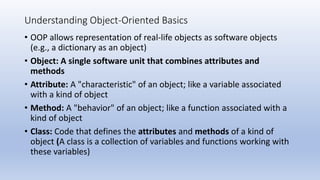 Understanding Object-Oriented Basics
• OOP allows representation of real-life objects as software objects
(e.g., a dictionary as an object)
• Object: A single software unit that combines attributes and
methods
• Attribute: A "characteristic" of an object; like a variable associated
with a kind of object
• Method: A "behavior" of an object; like a function associated with a
kind of object
• Class: Code that defines the attributes and methods of a kind of
object (A class is a collection of variables and functions working with
these variables)
 