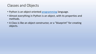Classes and Objects
• Python is an object oriented programming language.
• Almost everything in Python is an object, with its properties and
methods.
• A Class is like an object constructor, or a "blueprint" for creating
objects.
 