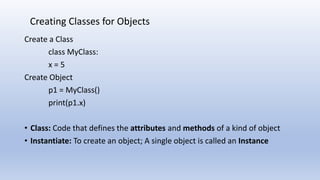 Create a Class
class MyClass:
x = 5
Create Object
p1 = MyClass()
print(p1.x)
• Class: Code that defines the attributes and methods of a kind of object
• Instantiate: To create an object; A single object is called an Instance
Creating Classes for Objects
 