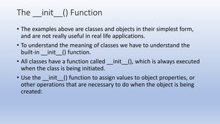 The __init__() Function
• The examples above are classes and objects in their simplest form,
and are not really useful in real life applications.
• To understand the meaning of classes we have to understand the
built-in __init__() function.
• All classes have a function called __init__(), which is always executed
when the class is being initiated.
• Use the __init__() function to assign values to object properties, or
other operations that are necessary to do when the object is being
created:
 