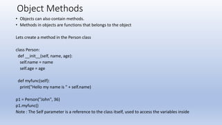 Object Methods
• Objects can also contain methods.
• Methods in objects are functions that belongs to the object
Lets create a method in the Person class
class Person:
def __init__(self, name, age):
self.name = name
self.age = age
def myfunc(self):
print("Hello my name is " + self.name)
p1 = Person("John", 36)
p1.myfunc()
Note : The Self parameter is a reference to the class itself, used to access the variables inside
 