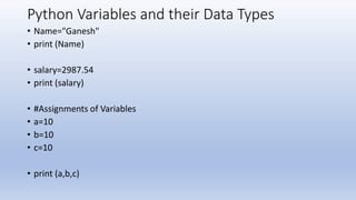 Python Variables and their Data Types
• Name="Ganesh"
• print (Name)
• salary=2987.54
• print (salary)
• #Assignments of Variables
• a=10
• b=10
• c=10
• print (a,b,c)
 