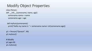Modify Object Properties
class Person:
def __init__(somename, name, age):
somename.name = name
somename.age = age
def myfunc(somename):
print("Hello my name is " + somename.name+ str(somename.age))
p1 = Person(“Ganesh", 49)
p1.myfunc()
# Modify
p1.age=50
p1.myfunc()
 