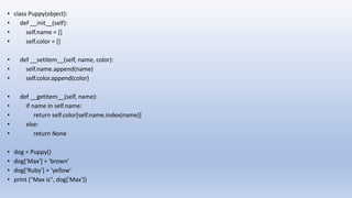 • class Puppy(object):
• def __init__(self):
• self.name = []
• self.color = []
• def __setitem__(self, name, color):
• self.name.append(name)
• self.color.append(color)
• def __getitem__(self, name):
• if name in self.name:
• return self.color[self.name.index(name)]
• else:
• return None
• dog = Puppy()
• dog['Max'] = 'brown'
• dog['Ruby'] = 'yellow'
• print ("Max is", dog['Max'])
 