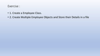Exercise :
• 1. Create a Employee Class.
• 2. Create Multiple Employee Objects and Store their Details in a file
 