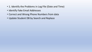 • 1. Identify the Problems in Log File (Date and Time)
• Identify Fake Email Addresses
• Correct and Wrong Phone Numbers from data
• Update Student DB by Search and Replace
 