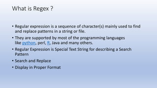 What is Regex ?
• Regular expression is a sequence of character(s) mainly used to find
and replace patterns in a string or file.
• They are supported by most of the programming languages
like python, perl, R, Java and many others.
• Regular Expression is Special Text String for describing a Search
Pattern
• Search and Replace
• Display in Proper Format
 