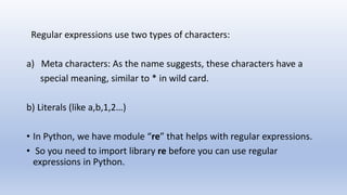 Regular expressions use two types of characters:
a) Meta characters: As the name suggests, these characters have a
special meaning, similar to * in wild card.
b) Literals (like a,b,1,2…)
• In Python, we have module “re” that helps with regular expressions.
• So you need to import library re before you can use regular
expressions in Python.
 