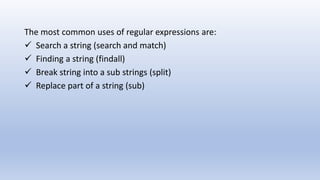 The most common uses of regular expressions are:
 Search a string (search and match)
 Finding a string (findall)
 Break string into a sub strings (split)
 Replace part of a string (sub)
 