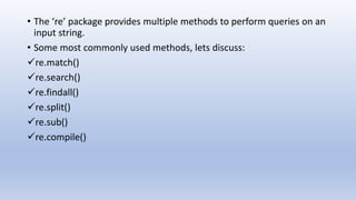• The ‘re’ package provides multiple methods to perform queries on an
input string.
• Some most commonly used methods, lets discuss:
re.match()
re.search()
re.findall()
re.split()
re.sub()
re.compile()
 