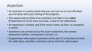 Assertion
• An assertion is a sanity-check that you can turn on or turn off when
you are done with your testing of the program.
• The easiest way to think of an assertion is to liken it to a raise-
if statement (or to be more accurate, a raise-if-not statement).
• An expression is tested, and if the result comes up false, an exception
is raised.
• Assertions are carried out by the assert statement, the newest
keyword to Python, introduced in version 1.5.
• Programmers often place assertions at the start of a function to check
for valid input, and after a function call to check for valid output
 