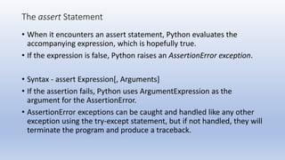 The assert Statement
• When it encounters an assert statement, Python evaluates the
accompanying expression, which is hopefully true.
• If the expression is false, Python raises an AssertionError exception.
• Syntax - assert Expression[, Arguments]
• If the assertion fails, Python uses ArgumentExpression as the
argument for the AssertionError.
• AssertionError exceptions can be caught and handled like any other
exception using the try-except statement, but if not handled, they will
terminate the program and produce a traceback.
 