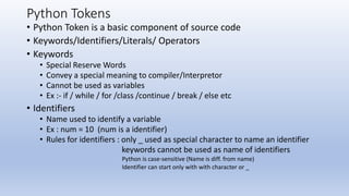 Python Tokens
• Python Token is a basic component of source code
• Keywords/Identifiers/Literals/ Operators
• Keywords
• Special Reserve Words
• Convey a special meaning to compiler/Interpretor
• Cannot be used as variables
• Ex :- if / while / for /class /continue / break / else etc
• Identifiers
• Name used to identify a variable
• Ex : num = 10 (num is a identifier)
• Rules for identifiers : only _ used as special character to name an identifier
keywords cannot be used as name of identifiers
Python is case-sensitive (Name is diff. from name)
Identifier can start only with with character or _
 