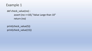 Example 1
def check_value(no) :
assert (no >=10),"Value Large than 10"
return (no)
print(check_value(5))
print(check_value(15))
 