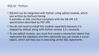SQLite - Python
• SQLite3 can be integrated with Python using sqlite3 module, which
was written by Gerhard Haring.
It provides an SQL interface compliant with the DB-API 2.0
specification described by PEP 249.
• You do not need to install this module separately because it is
shipped by default along with Python version 2.5.x onwards.
• To use sqlite3 module, you must first create a connection object that
represents the database and then optionally you can create a cursor
object, which will help you in executing all the SQL statements.
 